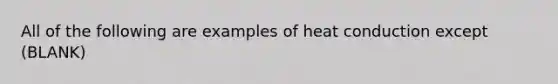 All of the following are examples of heat conduction except (BLANK)