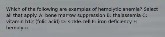 Which of the following are examples of hemolytic anemia? Select all that apply. A: bone marrow suppression B: thalassemia C: vitamin b12 (folic acid) D: sickle cell E: iron deficiency F: hemolytic