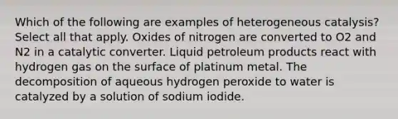 Which of the following are examples of heterogeneous catalysis? Select all that apply. Oxides of nitrogen are converted to O2 and N2 in a catalytic converter. Liquid petroleum products react with hydrogen gas on the surface of platinum metal. The decomposition of aqueous hydrogen peroxide to water is catalyzed by a solution of sodium iodide.