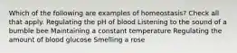 Which of the following are examples of homeostasis? Check all that apply. Regulating the pH of blood Listening to the sound of a bumble bee Maintaining a constant temperature Regulating the amount of blood glucose Smelling a rose