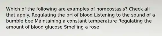 Which of the following are examples of homeostasis? Check all that apply. Regulating the pH of blood Listening to the sound of a bumble bee Maintaining a constant temperature Regulating the amount of blood glucose Smelling a rose