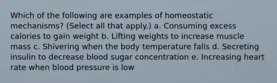 Which of the following are examples of homeostatic mechanisms? (Select all that apply.) a. Consuming excess calories to gain weight b. Lifting weights to increase muscle mass c. Shivering when the body temperature falls d. Secreting insulin to decrease blood sugar concentration e. Increasing heart rate when blood pressure is low