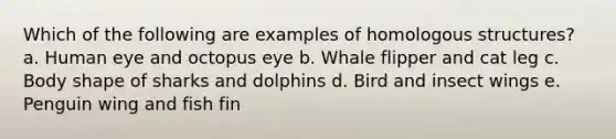 Which of the following are examples of homologous structures? a. Human eye and octopus eye b. Whale flipper and cat leg c. Body shape of sharks and dolphins d. Bird and insect wings e. Penguin wing and fish fin