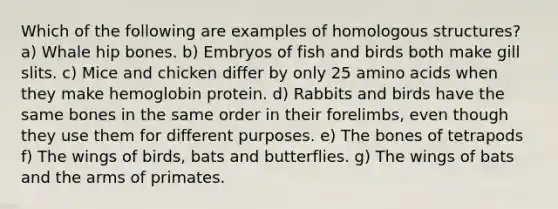 Which of the following are examples of homologous structures? a) Whale hip bones. b) Embryos of fish and birds both make gill slits. c) Mice and chicken differ by only 25 amino acids when they make hemoglobin protein. d) Rabbits and birds have the same bones in the same order in their forelimbs, even though they use them for different purposes. e) The bones of tetrapods f) The wings of birds, bats and butterflies. g) The wings of bats and the arms of primates.