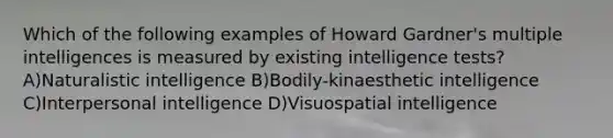 Which of the following examples of Howard Gardner's multiple intelligences is measured by existing intelligence tests? A)Naturalistic intelligence B)Bodily-kinaesthetic intelligence C)Interpersonal intelligence D)Visuospatial intelligence