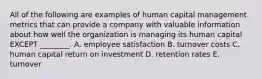 All of the following are examples of human capital management metrics that can provide a company with valuable information about how well the organization is managing its human capital EXCEPT​ ________. A. employee satisfaction B. turnover costs C. human capital return on investment D. retention rates E. turnover