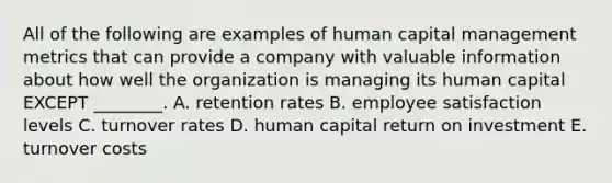 All of the following are examples of human capital management metrics that can provide a company with valuable information about how well the organization is managing its human capital EXCEPT​ ________. A. retention rates B. employee satisfaction levels C. turnover rates D. human capital return on investment E. turnover costs