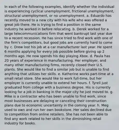 In each of the following examples, identify whether the individual is experiencing cyclical unemployment, frictional unemployment, structural unemployment, or no unemployment. a. Eduardo has recently moved to a new city with his wife who was offered a great job there. He is trying to find a position in the same industry he worked in before relocating. b. Derek worked for a large telecommunications firm that went bankrupt last year due to a recent recession. He has since tried to find work with one of the firm's competitors, but good jobs are currently hard to come by. c. Drew lost his job at a car manufacturer last year. He spent 6 months applying for every job possible before giving up 2 months ago. He now spends his day playing Xbox. d. Paula has 20 years of experience in manufacturing. Her employer, and many other manufacturing firms, recently closed their U.S. plants. She would like to find a similar job but is unable to find anything that utilizes her skills. e. Katherine works part-time at a small retail store. She would like to work full-time, but her employer is currently unable to extend her hours. f. Tyrell just graduated from college with a business degree. His is currently looking for a job in banking in the major city he just moved to. g. Mike is a contractor who has been unable to find work, since most businesses are delaying or canceling their construction plans due to economic uncertainty in the coming year. h. Meg used to own and run her own bookstore. Her sales declined due to competition from online retailers. She has not been able to find any work related to her skills in the diminishing retail industry for books.