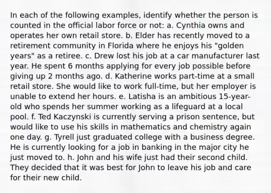 In each of the following examples, identify whether the person is counted in the official labor force or not: a. Cynthia owns and operates her own retail store. b. Elder has recently moved to a retirement community in Florida where he enjoys his "golden years" as a retiree. c. Drew lost his job at a car manufacturer last year. He spent 6 months applying for every job possible before giving up 2 months ago. d. Katherine works part-time at a small retail store. She would like to work full-time, but her employer is unable to extend her hours. e. Latisha is an ambitious 15-year-old who spends her summer working as a lifeguard at a local pool. f. Ted Kaczynski is currently serving a prison sentence, but would like to use his skills in mathematics and chemistry again one day. g. Tyrell just graduated college with a business degree. He is currently looking for a job in banking in the major city he just moved to. h. John and his wife just had their second child. They decided that it was best for John to leave his job and care for their new child.