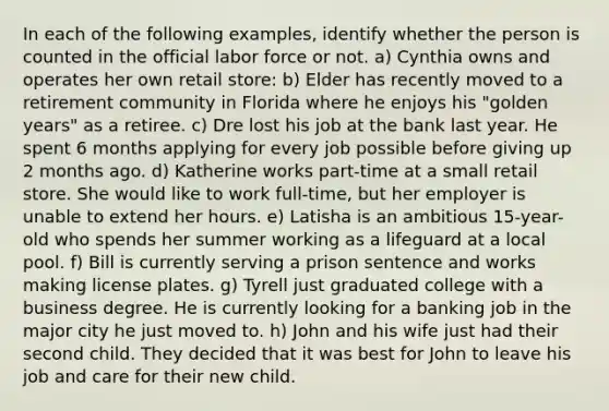 In each of the following examples, identify whether the person is counted in the official labor force or not. a) Cynthia owns and operates her own retail store: b) Elder has recently moved to a retirement community in Florida where he enjoys his "golden years" as a retiree. c) Dre lost his job at the bank last year. He spent 6 months applying for every job possible before giving up 2 months ago. d) Katherine works part-time at a small retail store. She would like to work full-time, but her employer is unable to extend her hours. e) Latisha is an ambitious 15-year-old who spends her summer working as a lifeguard at a local pool. f) Bill is currently serving a prison sentence and works making license plates. g) Tyrell just graduated college with a business degree. He is currently looking for a banking job in the major city he just moved to. h) John and his wife just had their second child. They decided that it was best for John to leave his job and care for their new child.