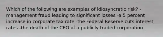 Which of the following are examples of idiosyncratic risk? -management fraud leading to significant losses -a 5 percent increase in corporate tax rate -the Federal Reserve cuts interest rates -the death of the CEO of a publicly traded corporation