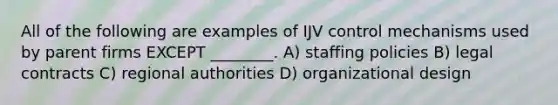 All of the following are examples of IJV control mechanisms used by parent firms EXCEPT ________. A) staffing policies B) legal contracts C) regional authorities D) organizational design