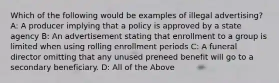 Which of the following would be examples of illegal advertising? A: A producer implying that a policy is approved by a state agency B: An advertisement stating that enrollment to a group is limited when using rolling enrollment periods C: A funeral director omitting that any unused preneed benefit will go to a secondary beneficiary. D: All of the Above