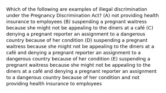 Which of the following are examples of illegal discrimination under the Pregnancy Discrimination Act? (A) not providing health insurance to employees (B) suspending a pregnant waitress because she might not be appealing to the diners at a café (C) denying a pregnant reporter an assignment to a dangerous country because of her condition (D) suspending a pregnant waitress because she might not be appealing to the diners at a café and denying a pregnant reporter an assignment to a dangerous country because of her condition (E) suspending a pregnant waitress because she might not be appealing to the diners at a café and denying a pregnant reporter an assignment to a dangerous country because of her condition and not providing health insurance to employees