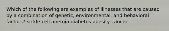 Which of the following are examples of illnesses that are caused by a combination of genetic, environmental, and behavioral factors? sickle cell anemia diabetes obesity cancer