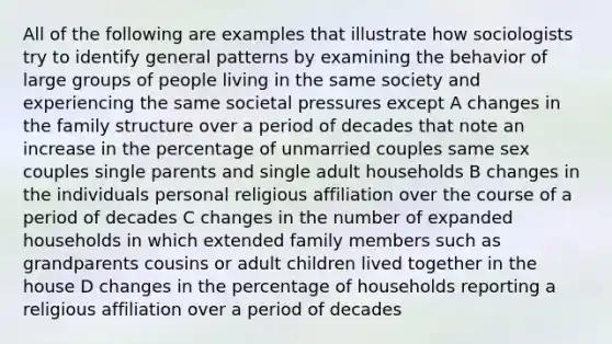 All of the following are examples that illustrate how sociologists try to identify general patterns by examining the behavior of large groups of people living in the same society and experiencing the same societal pressures except A changes in the family structure over a period of decades that note an increase in the percentage of unmarried couples same sex couples single parents and single adult households B changes in the individuals personal religious affiliation over the course of a period of decades C changes in the number of expanded households in which extended family members such as grandparents cousins or adult children lived together in the house D changes in the percentage of households reporting a religious affiliation over a period of decades