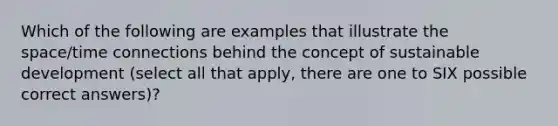 Which of the following are examples that illustrate the space/time connections behind the concept of sustainable development (select all that apply, there are one to SIX possible correct answers)?