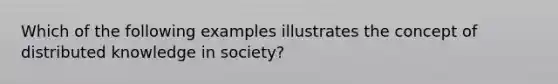 Which of the following examples illustrates the concept of distributed knowledge in​ society?