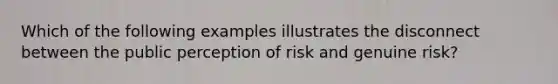 Which of the following examples illustrates the disconnect between the public perception of risk and genuine risk?