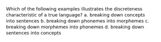 Which of the following examples illustrates the discreteness characteristic of a true language? a. breaking down concepts into sentences b. breaking down phonemes into morphemes c. breaking down morphemes into phonemes d. breaking down sentences into concepts