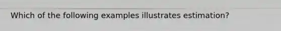 Which of the following examples illustrates estimation?