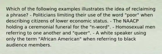 Which of the following examples illustrates the idea of reclaiming a phrase? - Politicians limiting their use of the word "poor" when describing citizens of lower economic status. - The NAACP holding a ceremonial funeral for the "n-word". - Homosexual men referring to one another and "queer". - A white speaker using only the term "African American" when referring to black audience members.