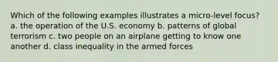 Which of the following examples illustrates a micro-level focus? a. the operation of the U.S. economy b. patterns of global terrorism c. two people on an airplane getting to know one another d. class inequality in the armed forces