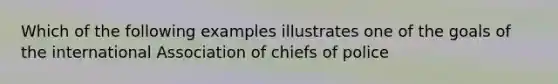 Which of the following examples illustrates one of the goals of the international Association of chiefs of police