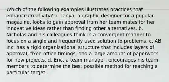 Which of the following examples illustrates practices that enhance creativity? a. Tanya, a graphic designer for a popular magazine, looks to gain approval from her team mates for her innovative ideas rather than finding other alternatives. b. Nicholas and his colleagues think in a convergent manner to focus on a single and frequently used solution to problems. c. AB Inc. has a rigid organizational structure that includes layers of approval, fixed office timings, and a large amount of paperwork for new projects. d. Eric, a team manager, encourages his team members to determine the best possible method for reaching a particular target.