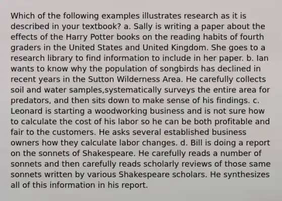 Which of the following examples illustrates research as it is described in your textbook? a. Sally is writing a paper about the effects of the Harry Potter books on the reading habits of fourth graders in the United States and United Kingdom. She goes to a research library to find information to include in her paper. b. Ian wants to know why the population of songbirds has declined in recent years in the Sutton Wilderness Area. He carefully collects soil and water samples,systematically surveys the entire area for predators, and then sits down to make sense of his findings. c. Leonard is starting a woodworking business and is not sure how to calculate the cost of his labor so he can be both profitable and fair to the customers. He asks several established business owners how they calculate labor changes. d. Bill is doing a report on the sonnets of Shakespeare. He carefully reads a number of sonnets and then carefully reads scholarly reviews of those same sonnets written by various Shakespeare scholars. He synthesizes all of this information in his report.