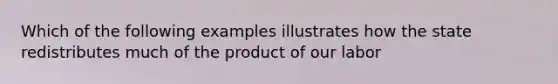 Which of the following examples illustrates how the state redistributes much of the product of our labor