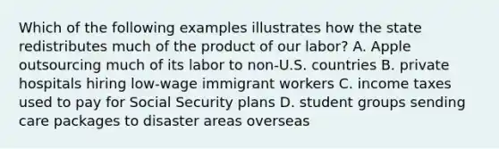 Which of the following examples illustrates how the state redistributes much of the product of our labor? A. Apple outsourcing much of its labor to non-U.S. countries B. private hospitals hiring low-wage immigrant workers C. income taxes used to pay for Social Security plans D. student groups sending care packages to disaster areas overseas