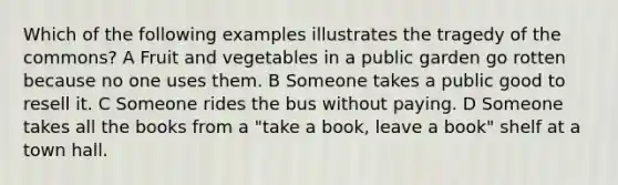 Which of the following examples illustrates the tragedy of the commons? A Fruit and vegetables in a public garden go rotten because no one uses them. B Someone takes a public good to resell it. C Someone rides the bus without paying. D Someone takes all the books from a "take a book, leave a book" shelf at a town hall.