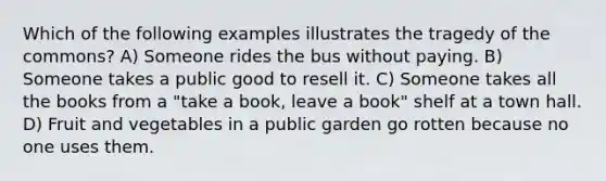 Which of the following examples illustrates the tragedy of the commons? A) Someone rides the bus without paying. B) Someone takes a public good to resell it. C) Someone takes all the books from a "take a book, leave a book" shelf at a town hall. D) Fruit and vegetables in a public garden go rotten because no one uses them.