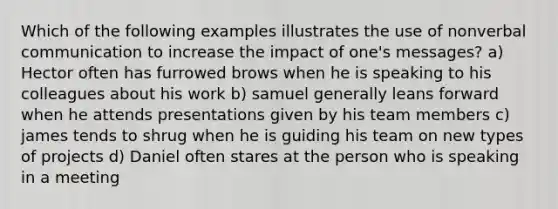 Which of the following examples illustrates the use of nonverbal communication to increase the impact of one's messages? a) Hector often has furrowed brows when he is speaking to his colleagues about his work b) samuel generally leans forward when he attends presentations given by his team members c) james tends to shrug when he is guiding his team on new types of projects d) Daniel often stares at the person who is speaking in a meeting