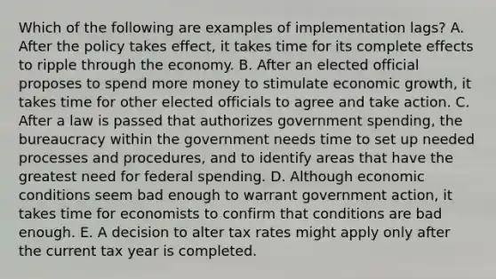 Which of the following are examples of implementation lags? A. After the policy takes effect, it takes time for its complete effects to ripple through the economy. B. After an elected official proposes to spend more money to stimulate economic growth, it takes time for other elected officials to agree and take action. C. After a law is passed that authorizes government spending, the bureaucracy within the government needs time to set up needed processes and procedures, and to identify areas that have the greatest need for federal spending. D. Although economic conditions seem bad enough to warrant government action, it takes time for economists to confirm that conditions are bad enough. E. A decision to alter tax rates might apply only after the current tax year is completed.