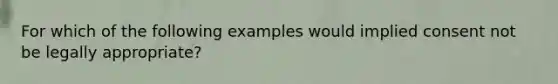 For which of the following examples would implied consent not be legally appropriate?