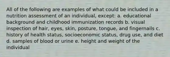 All of the following are examples of what could be included in a nutrition assessment of an individual, except: a. educational background and childhood immunization records b. visual inspection of hair, eyes, skin, posture, tongue, and fingernails c. history of health status, socioeconomic status, drug use, and diet d. samples of blood or urine e. height and weight of the individual