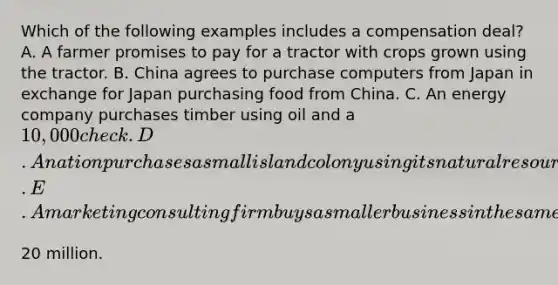 Which of the following examples includes a compensation​ deal? A. A farmer promises to pay for a tractor with crops grown using the tractor. B. China agrees to purchase computers from Japan in exchange for Japan purchasing food from China. C. An energy company purchases timber using oil and a​ 10,000 check. D. A nation purchases a small island colony using its natural resources. E. A marketing consulting firm buys a smaller business in the same industry for​20 million.