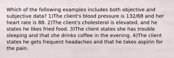 Which of the following examples includes both objective and subjective data? 1)The client's blood pressure is 132/68 and her heart rate is 88. 2)The client's cholesterol is elevated, and he states he likes fried food. 3)The client states she has trouble sleeping and that she drinks coffee in the evening. 4)The client states he gets frequent headaches and that he takes aspirin for the pain.