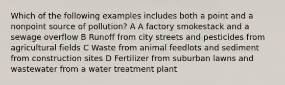 Which of the following examples includes both a point and a nonpoint source of pollution? A A factory smokestack and a sewage overflow B Runoff from city streets and pesticides from agricultural fields C Waste from animal feedlots and sediment from construction sites D Fertilizer from suburban lawns and wastewater from a water treatment plant