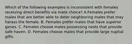 Which of the following examples is inconsistent with females receiving direct benefits via mate choice? A.Females prefer males that are better able to deter neighboring males that may harass the female. B. Females prefer males that have superior genes. C. Females choose males possessing nests that provide safe haven. D. Females choose males that provide large nuptial gifts.