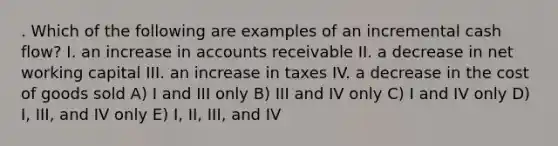 . Which of the following are examples of an incremental cash flow? I. an increase in accounts receivable II. a decrease in net working capital III. an increase in taxes IV. a decrease in the cost of goods sold A) I and III only B) III and IV only C) I and IV only D) I, III, and IV only E) I, II, III, and IV