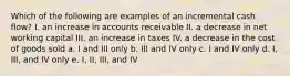 Which of the following are examples of an incremental cash flow? I. an increase in accounts receivable II. a decrease in net working capital III. an increase in taxes IV. a decrease in the cost of goods sold a. I and III only b. III and IV only c. I and IV only d. I, III, and IV only e. I, II, III, and IV