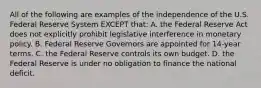 All of the following are examples of the independence of the U.S. Federal Reserve System EXCEPT that: A. the Federal Reserve Act does not explicitly prohibit legislative interference in monetary policy. B. Federal Reserve Governors are appointed for 14-year terms. C. the Federal Reserve controls its own budget. D. the Federal Reserve is under no obligation to finance the national deficit.