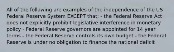 All of the following are examples of the independence of the US Federal Reserve System EXCEPT that: - the Federal Reserve Act does not explicitly prohibit legislative interference in monetary policy - Federal Reserve governors are appointed for 14 year terms - the Federal Reserve controls its own budget - the Federal Reserve is under no obligation to finance the national deficit