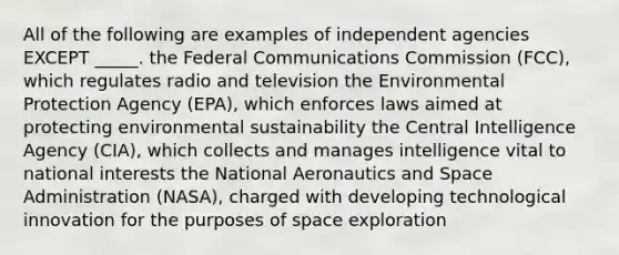 All of the following are examples of independent agencies EXCEPT _____. the Federal Communications Commission (FCC), which regulates radio and television the Environmental Protection Agency (EPA), which enforces laws aimed at protecting environmental sustainability the Central Intelligence Agency (CIA), which collects and manages intelligence vital to national interests the National Aeronautics and Space Administration (NASA), charged with developing technological innovation for the purposes of space exploration