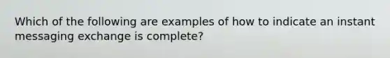 Which of the following are examples of how to indicate an instant messaging exchange is complete?