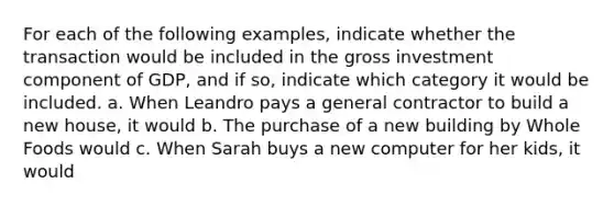 For each of the following examples, indicate whether the transaction would be included in the gross investment component of GDP, and if so, indicate which category it would be included. a. When Leandro pays a general contractor to build a new house, it would b. The purchase of a new building by Whole Foods would c. When Sarah buys a new computer for her kids, it would