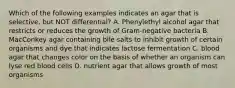 Which of the following examples indicates an agar that is selective, but NOT differential? A. Phenylethyl alcohol agar that restricts or reduces the growth of Gram-negative bacteria B. MacConkey agar containing bile salts to inhibit growth of certain organisms and dye that indicates lactose fermentation C. blood agar that changes color on the basis of whether an organism can lyse red blood cells D. nutrient agar that allows growth of most organisms